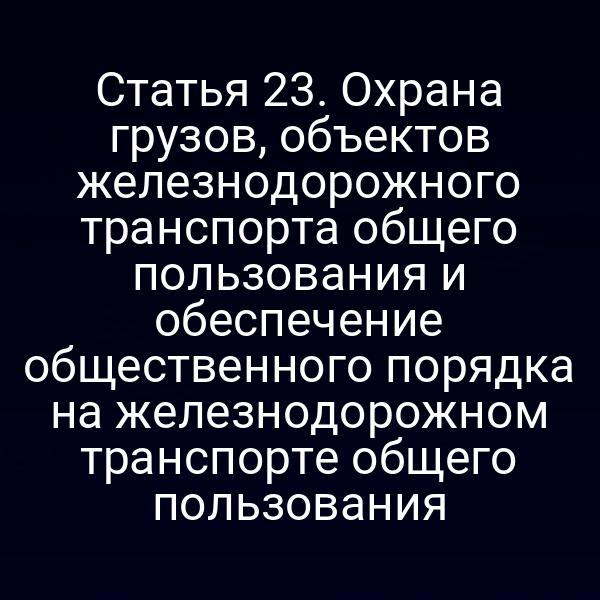 Статья 23. Охрана грузов, объектов железнодорожного транспорта общего пользования и обеспечение общественного порядка на железнодорожном транспорте общего пользования
