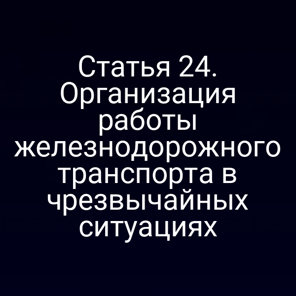 Статья 24. Организация работы железнодорожного транспорта в чрезвычайных ситуациях