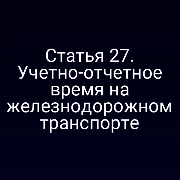 Статья 27. Учетно-отчетное время на железнодорожном транспорте