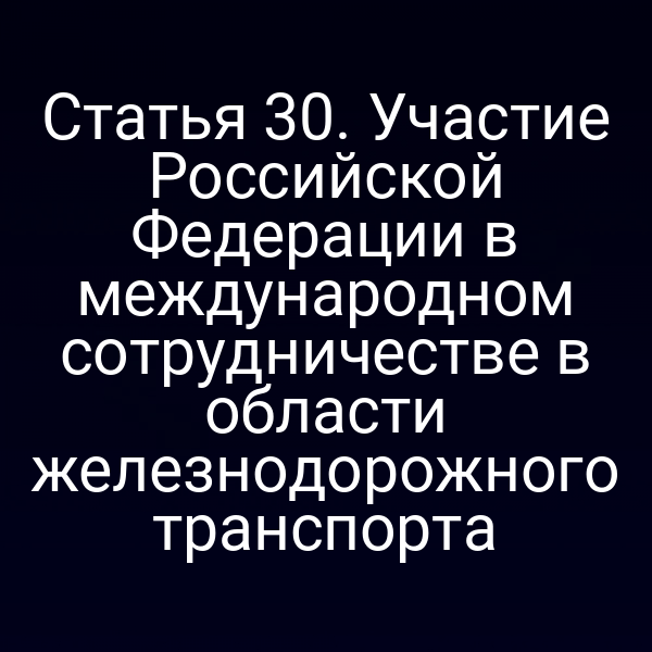 Статья 30. Участие Российской Федерации в международном сотрудничестве в области железнодорожного транспорта