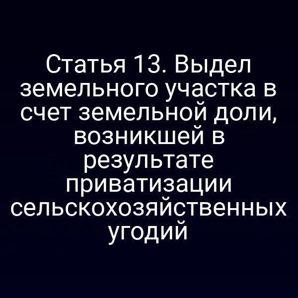 Статья 13. Выдел земельного участка в счет земельной доли, возникшей в результате приватизации сельскохозяйственных угодий