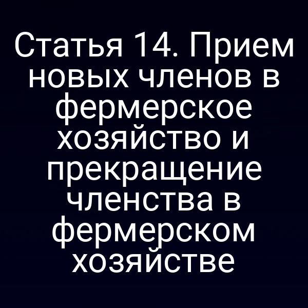 Статья 14. Прием новых членов в фермерское хозяйство и прекращение членства в фермерском хозяйстве