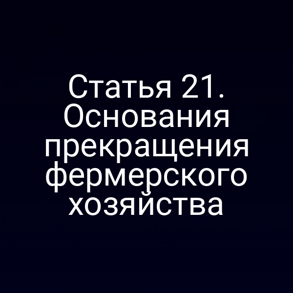 Статья 21. Основания прекращения фермерского хозяйства