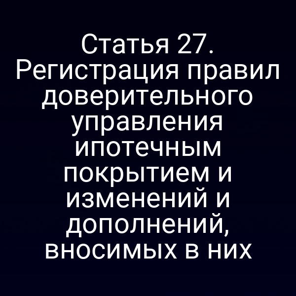 Статья 27. Регистрация правил доверительного управления ипотечным покрытием и изменений и дополнений, вносимых в них