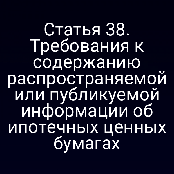 Статья 38. Требования к содержанию распространяемой или публикуемой информации об ипотечных ценных бумагах