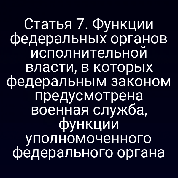 Статья 7. Функции федеральных органов исполнительной власти, в которых федеральным законом предусмотрена военная служба, функции уполномоченного федерального органа