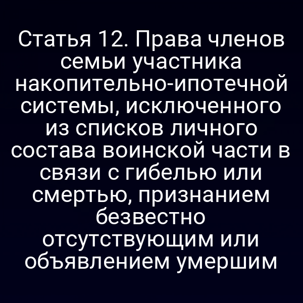 Статья 12. Права членов семьи участника накопительно-ипотечной системы, исключенного из списков личного состава воинской части в связи с гибелью или смертью, признанием безвестно отсутствующим или объявлением умершим