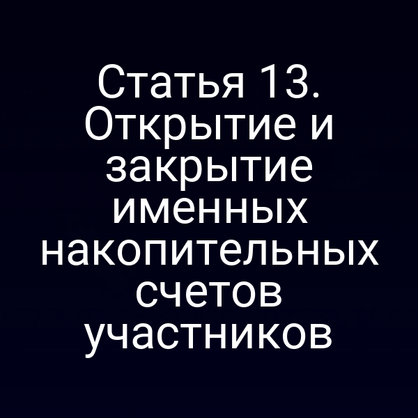 Статья 13. Открытие и закрытие именных накопительных счетов участников
