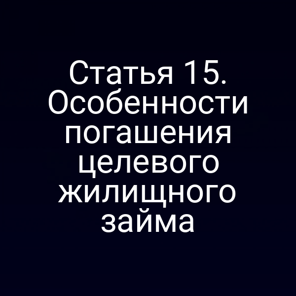 Статья 15. Особенности погашения целевого жилищного займа