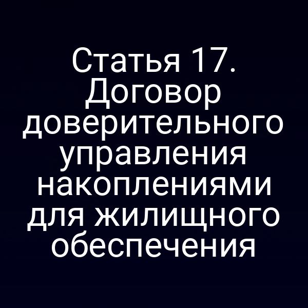 Статья 17. Договор доверительного управления накоплениями для жилищного обеспечения