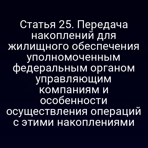 Статья 25. Передача накоплений для жилищного обеспечения уполномоченным федеральным органом управляющим компаниям и особенности осуществления операций с этими накоплениями