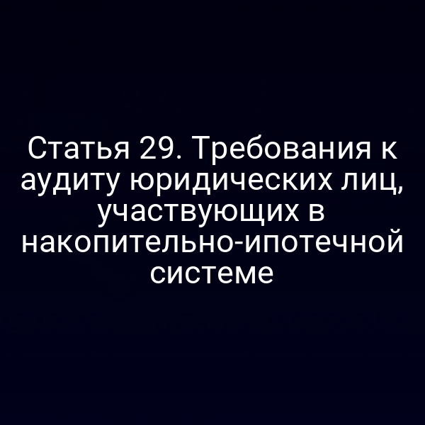 Статья 29. Требования к аудиту юридических лиц, участвующих в накопительно-ипотечной системе