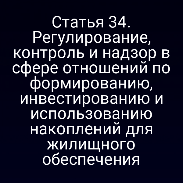 Статья 34. Регулирование, контроль и надзор в сфере отношений по формированию, инвестированию и использованию накоплений для жилищного обеспечения
