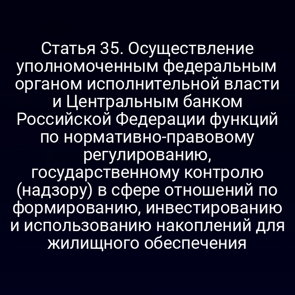 Статья 35. Осуществление уполномоченным федеральным органом исполнительной власти и Центральным банком Российской Федерации функций по нормативно-правовому регулированию, государственному контролю (надзору) в сфере отношений по формированию, инвестированию и использованию накоплений для жилищного обеспечения