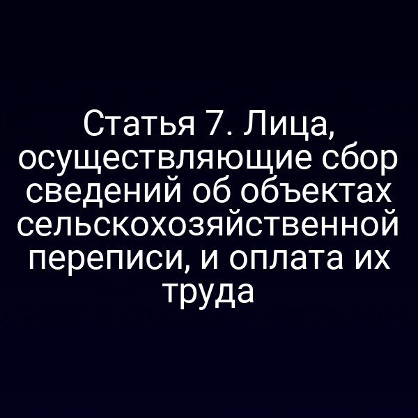 Статья 7. Лица, осуществляющие сбор сведений об объектах сельскохозяйственной переписи, и оплата их труда