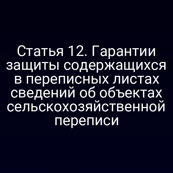 Статья 12. Гарантии защиты содержащихся в переписных листах сведений об объектах сельскохозяйственной переписи