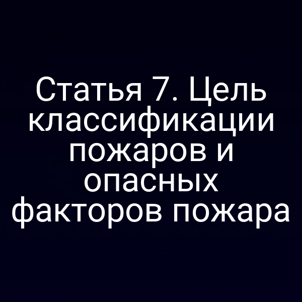 Статья 7. Цель классификации пожаров и опасных факторов пожара