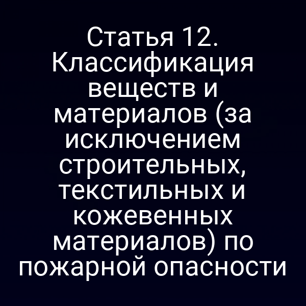 Статья 12. Классификация веществ и материалов (за исключением строительных, текстильных и кожевенных материалов) по пожарной опасности