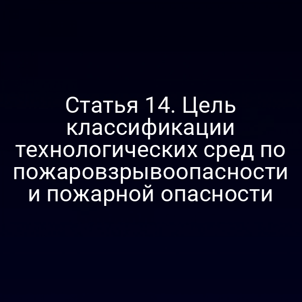 Статья 14. Цель классификации технологических сред по пожаровзрывоопасности и пожарной опасности