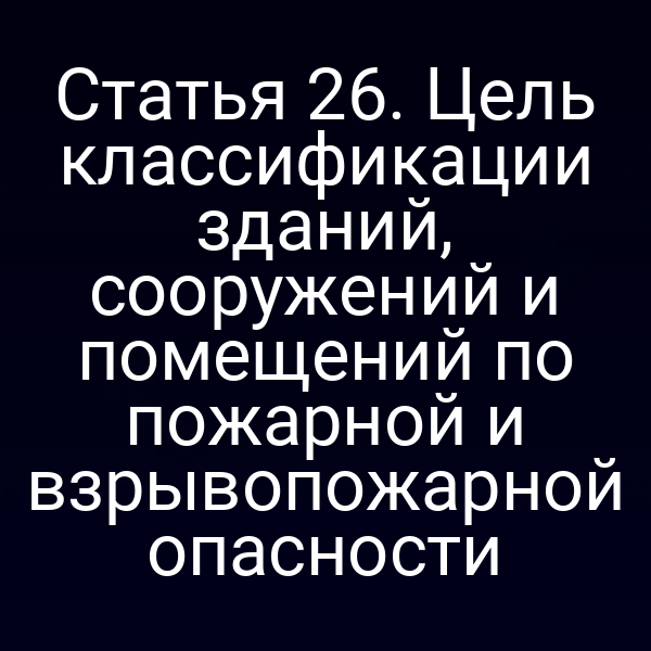 Статья 26. Цель классификации зданий, сооружений и помещений по пожарной и взрывопожарной опасности