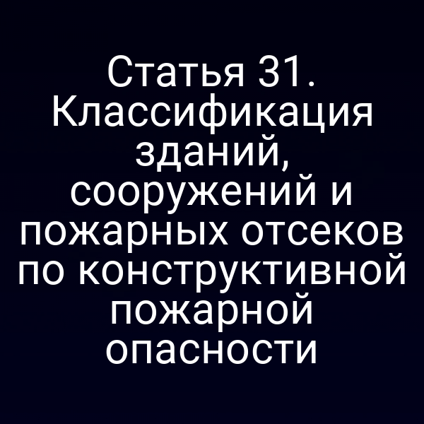 Статья 31. Классификация зданий, сооружений и пожарных отсеков по конструктивной пожарной опасности