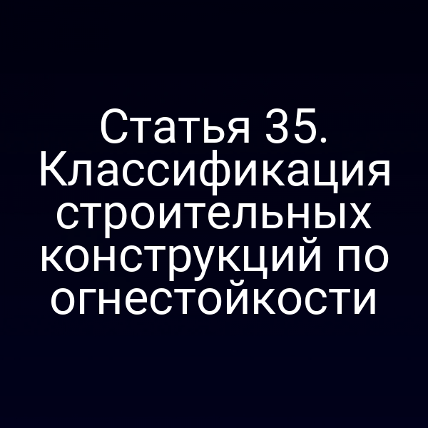 Статья 35. Классификация строительных конструкций по огнестойкости