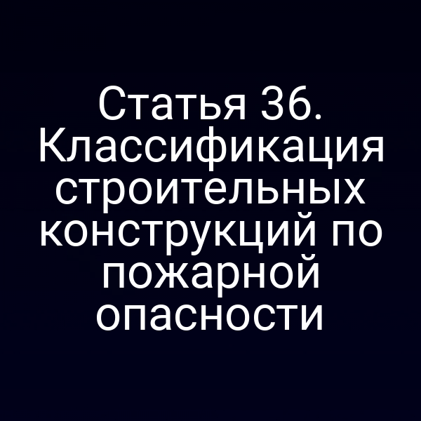 Статья 36. Классификация строительных конструкций по пожарной опасности