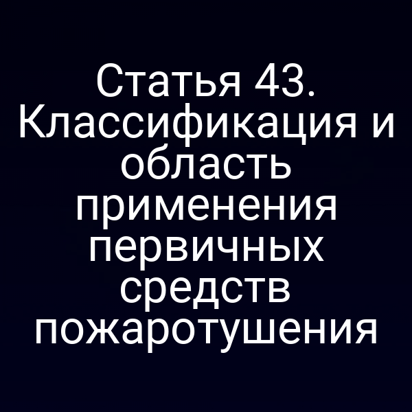 Статья 43. Классификация и область применения первичных средств пожаротушения
