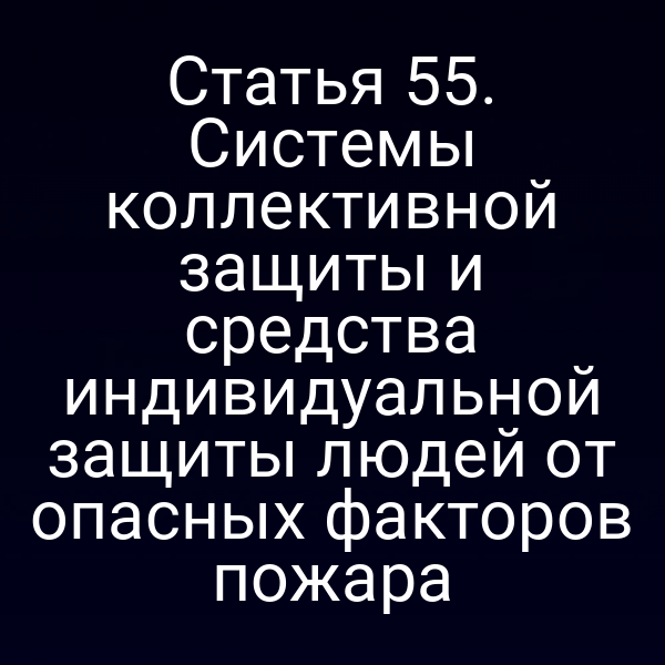 Статья 55. Системы коллективной защиты и средства индивидуальной защиты людей от опасных факторов пожара