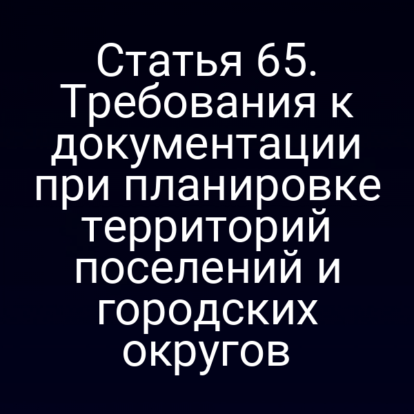 Статья 65. Требования к документации при планировке территорий поселений и городских округов