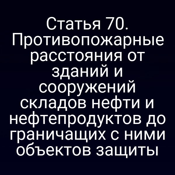 Статья 70. Противопожарные расстояния от зданий и сооружений складов нефти и нефтепродуктов до граничащих с ними объектов защиты