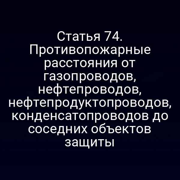 Статья 74. Противопожарные расстояния от газопроводов, нефтепроводов, нефтепродуктопроводов, конденсатопроводов до соседних объектов защиты