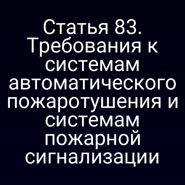 Статья 83. Требования к системам автоматического пожаротушения и системам пожарной сигнализации