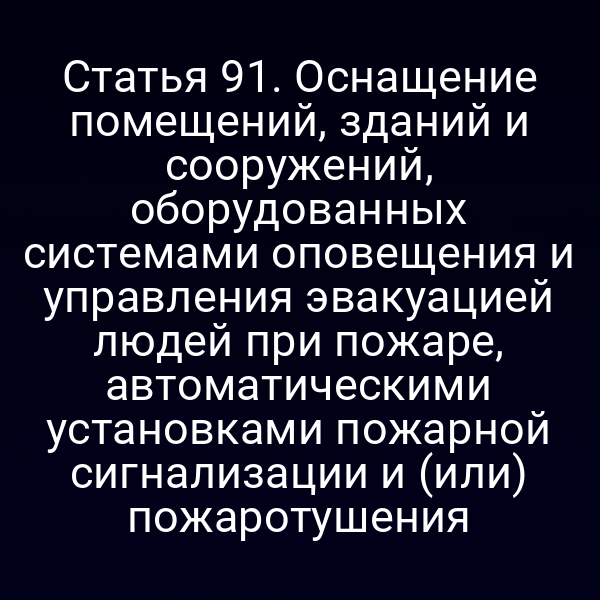 Статья 91. Оснащение помещений, зданий и сооружений, оборудованных системами оповещения и управления эвакуацией людей при пожаре, автоматическими установками пожарной сигнализации и (или) пожаротушения