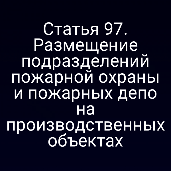 Статья 97. Размещение подразделений пожарной охраны и пожарных депо на производственных объектах
