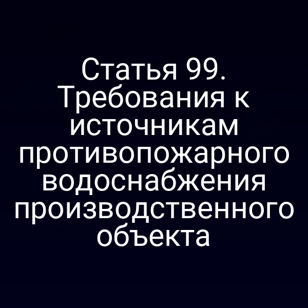 Статья 99. Требования к источникам противопожарного водоснабжения производственного объекта