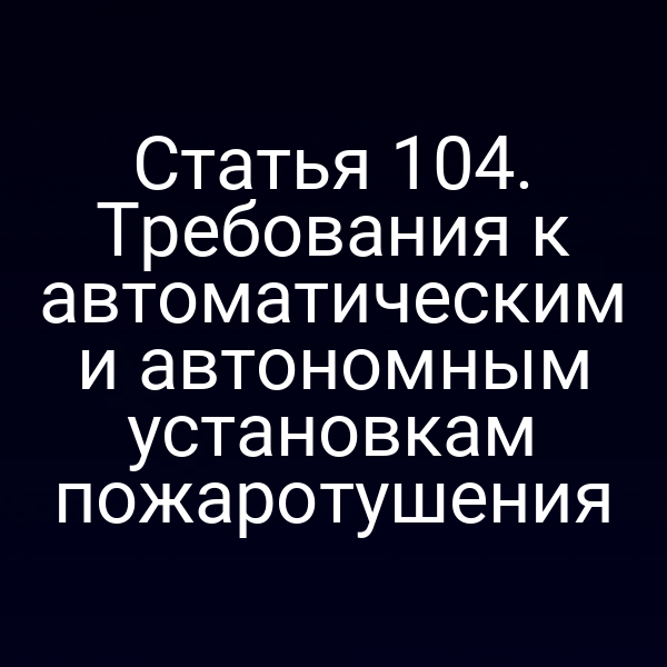 Статья 104. Требования к автоматическим и автономным установкам пожаротушения