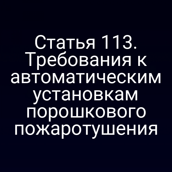 Статья 113. Требования к автоматическим установкам порошкового пожаротушения