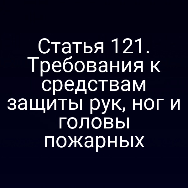 Статья 121. Требования к средствам защиты рук, ног и головы пожарных