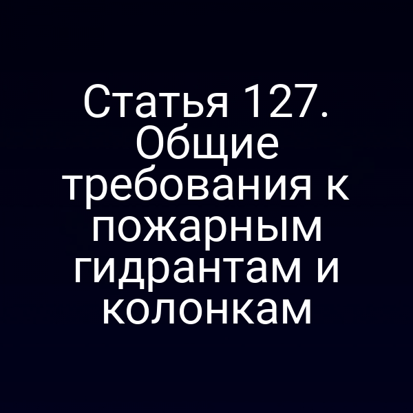 Статья 127. Общие требования к пожарным гидрантам и колонкам