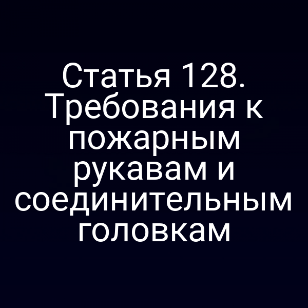 Статья 128. Требования к пожарным рукавам и соединительным головкам