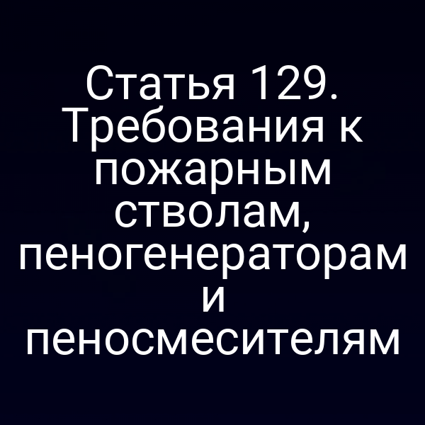 Статья 129. Требования к пожарным стволам, пеногенераторам и пеносмесителям