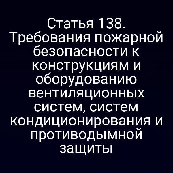 Статья 138. Требования пожарной безопасности к конструкциям и оборудованию вентиляционных систем, систем кондиционирования и противодымной защиты