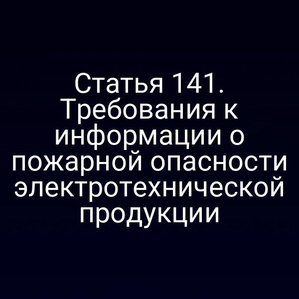 Статья 141. Требования к информации о пожарной опасности электротехнической продукции