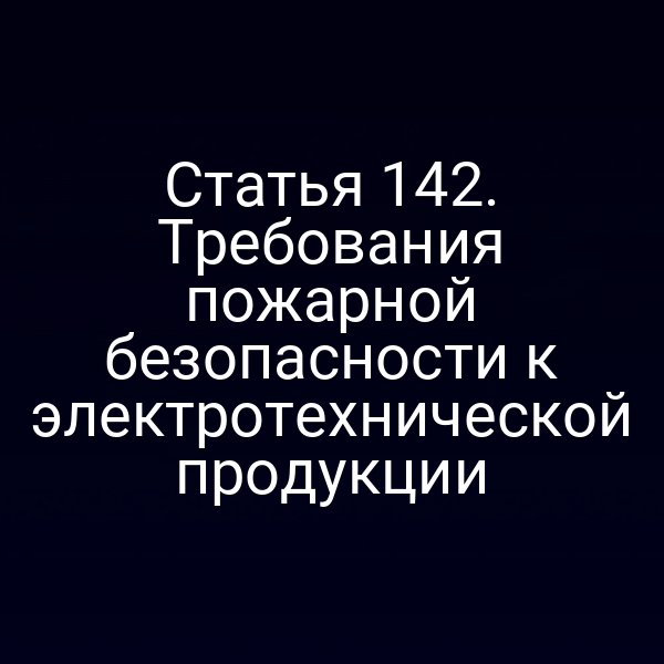 Статья 142. Требования пожарной безопасности к электротехнической продукции