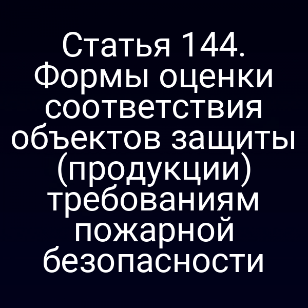 Статья 144. Формы оценки соответствия объектов защиты (продукции) требованиям пожарной безопасности