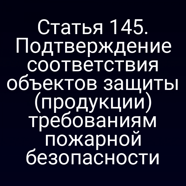 Статья 145. Подтверждение соответствия объектов защиты (продукции) требованиям пожарной безопасности