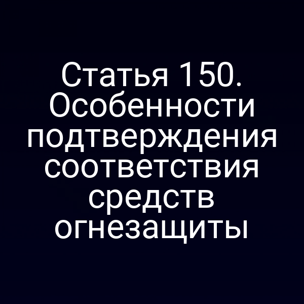 Статья 150. Особенности подтверждения соответствия средств огнезащиты