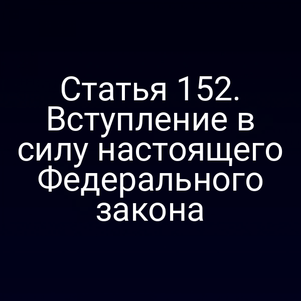 Статья 152. Вступление в силу настоящего Федерального закона