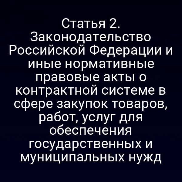 Статья 2. Законодательство Российской Федерации и иные нормативные правовые акты о контрактной системе в сфере закупок товаров, работ, услуг для обеспечения государственных и муниципальных нужд